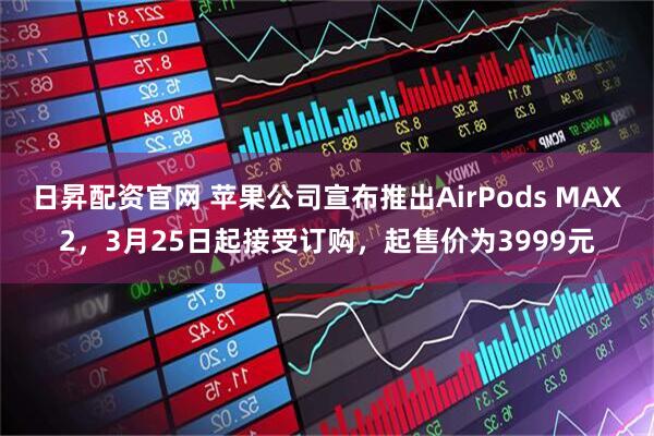 日昇配资官网 苹果公司宣布推出AirPods MAX2，3月25日起接受订购，起售价为3999元