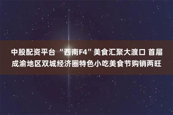 中股配资平台 “西南F4”美食汇聚大渡口 首届成渝地区双城经济圈特色小吃美食节购销两旺
