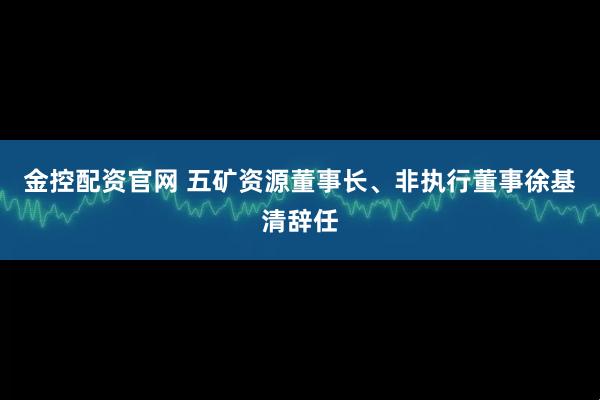 金控配资官网 五矿资源董事长、非执行董事徐基清辞任