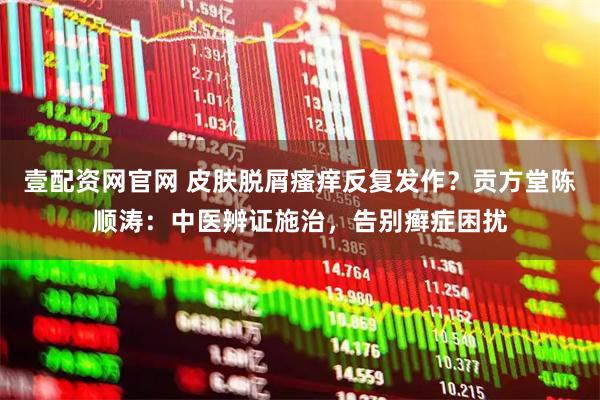 壹配资网官网 皮肤脱屑瘙痒反复发作？贡方堂陈顺涛：中医辨证施治，告别癣症困扰