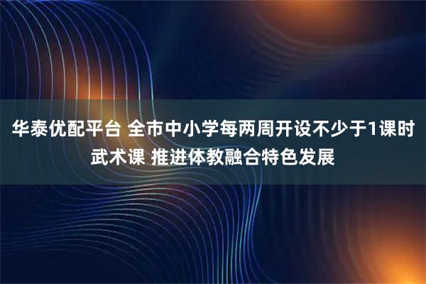 华泰优配平台 全市中小学每两周开设不少于1课时武术课 推进体教融合特色发展