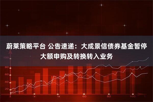 蔚莱策略平台 公告速递:大成景信债券基金暂停大额申购及转换转入业务