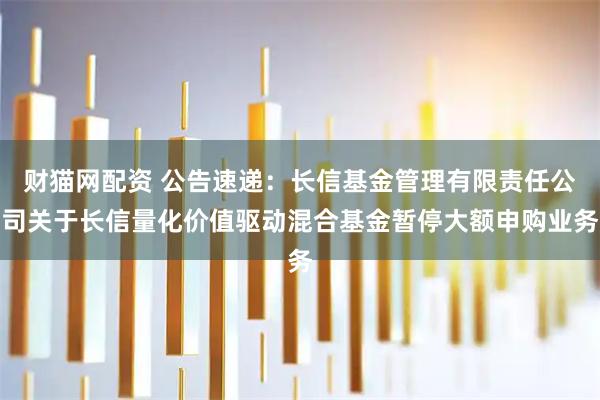 财猫网配资 公告速递:长信基金管理有限责任公司关于长信量化价值驱动混合基金暂停大额申购业务