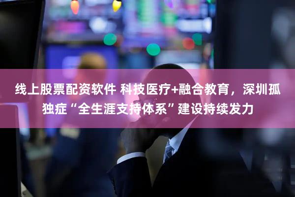 线上股票配资软件 科技医疗+融合教育，深圳孤独症“全生涯支持体系”建设持续发力