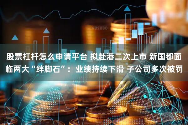 股票杠杆怎么申请平台 拟赴港二次上市 新国都面临两大“绊脚石”：业绩持续下滑 子公司多次被罚