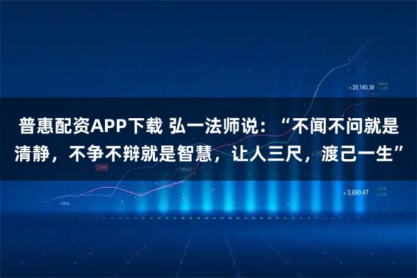 普惠配资APP下载 弘一法师说：“不闻不问就是清静，不争不辩就是智慧，让人三尺，渡己一生”