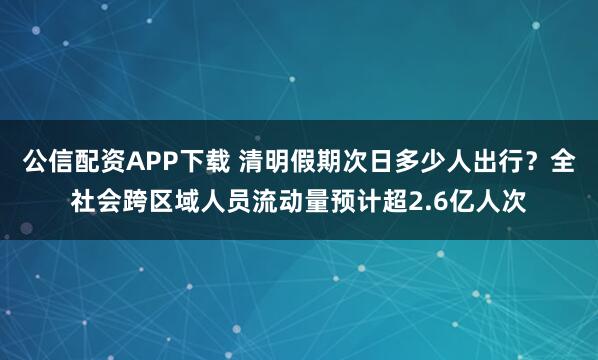 公信配资APP下载 清明假期次日多少人出行?全社会跨区域人员流动量预计超2.6亿人次