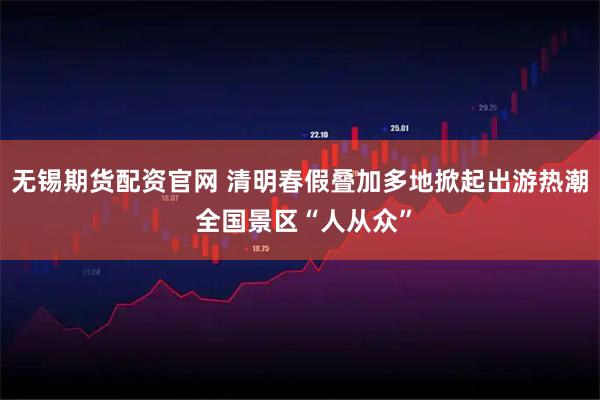 无锡期货配资官网 清明春假叠加多地掀起出游热潮 全国景区“人从众”