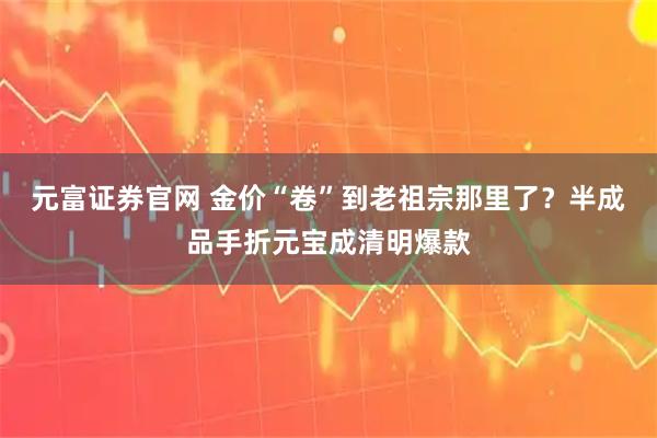 元富证券官网 金价“卷”到老祖宗那里了？半成品手折元宝成清明爆款