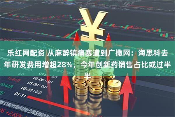 乐红网配资 从麻醉镇痛赛道到广撒网：海思科去年研发费用增超28%，今年创新药销售占比或过半