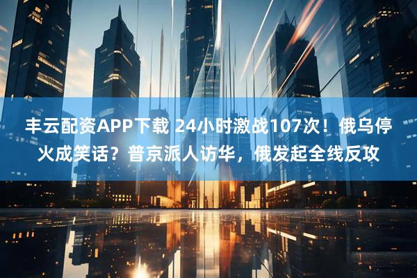 丰云配资APP下载 24小时激战107次！俄乌停火成笑话？普京派人访华，俄发起全线反攻