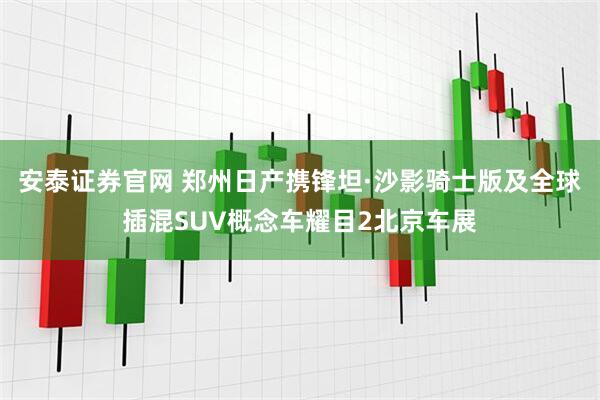 安泰证券官网 郑州日产携锋坦·沙影骑士版及全球插混SUV概念车耀目2北京车展
