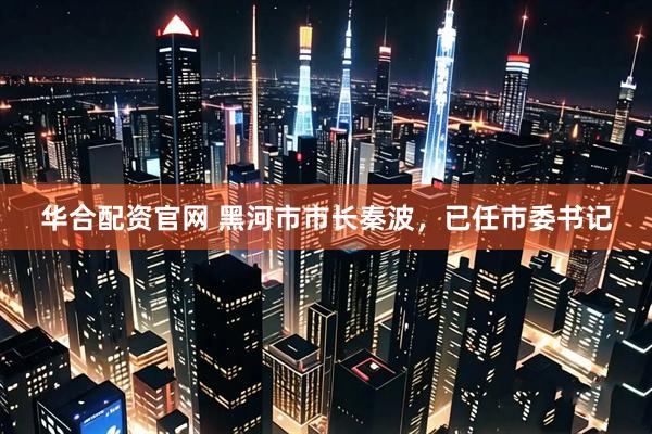 华合配资官网 黑河市市长秦波，已任市委书记