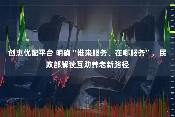 创惠优配平台 明确“谁来服务、在哪服务”，民政部解读互助养老新路径