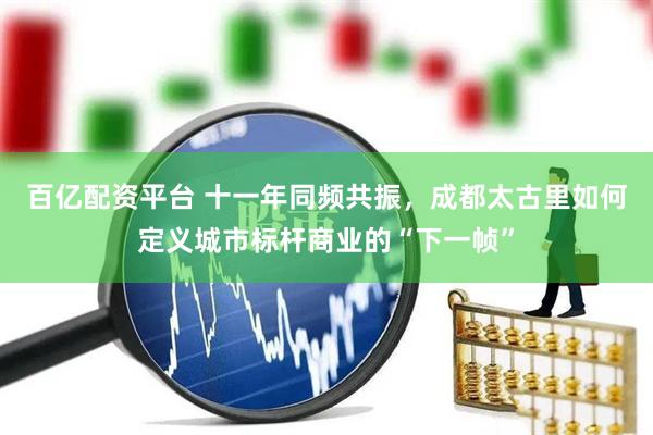 百亿配资平台 十一年同频共振，成都太古里如何定义城市标杆商业的“下一帧”