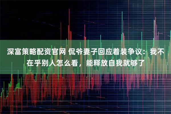 深富策略配资官网 侃爷妻子回应着装争议：我不在乎别人怎么看，能释放自我就够了