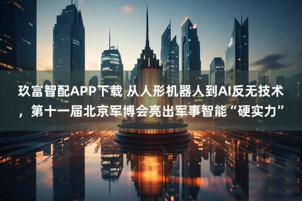 玖富智配APP下载 从人形机器人到AI反无技术，第十一届北京军博会亮出军事智能“硬实力”