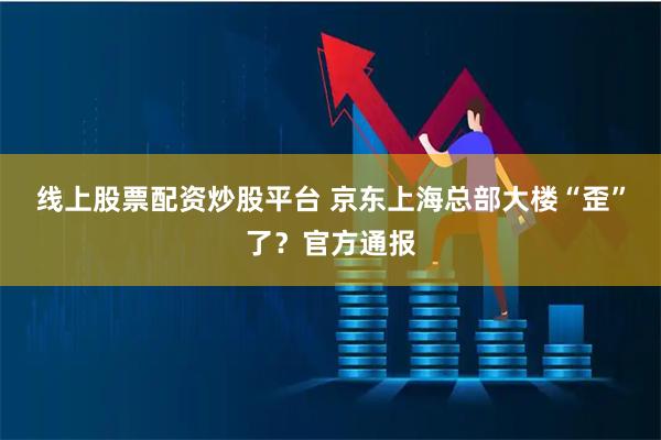 线上股票配资炒股平台 京东上海总部大楼“歪”了？官方通报