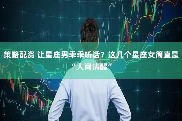 策略配资 让星座男乖乖听话？这几个星座女简直是“人间清醒”