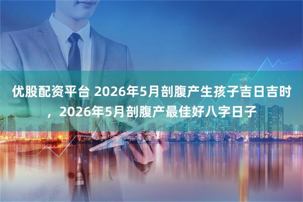 优股配资平台 2026年5月剖腹产生孩子吉日吉时，2026年5月剖腹产最佳好八字日子