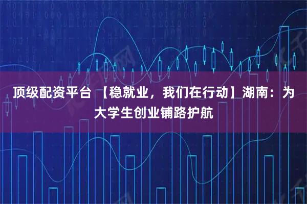 顶级配资平台 【稳就业，我们在行动】湖南：为大学生创业铺路护航