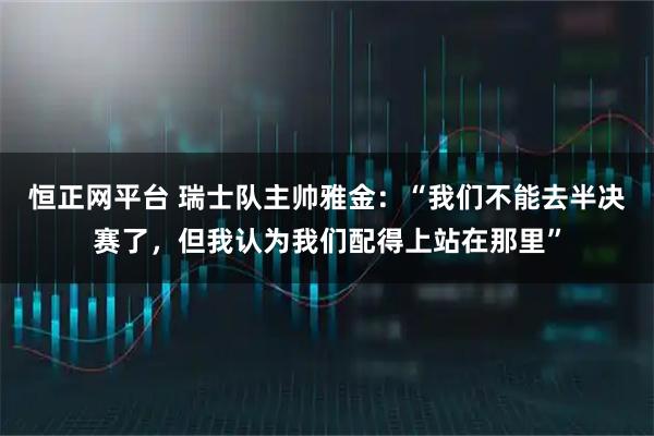 恒正网平台 瑞士队主帅雅金：“我们不能去半决赛了，但我认为我们配得上站在那里”