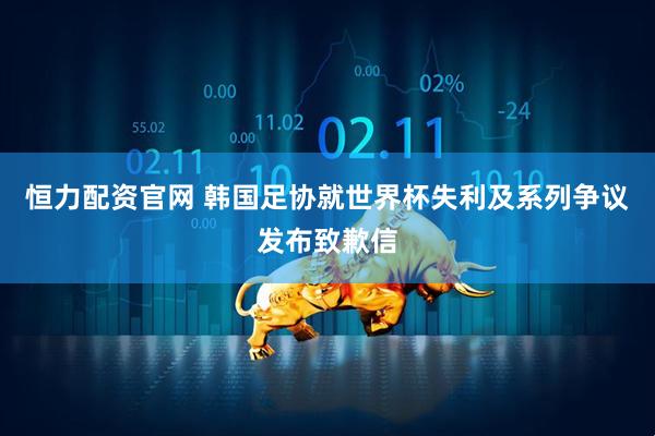 恒力配资官网 韩国足协就世界杯失利及系列争议发布致歉信