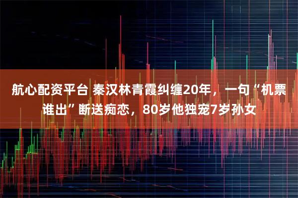 航心配资平台 秦汉林青霞纠缠20年，一句“机票谁出”断送痴恋，80岁他独宠7岁孙女